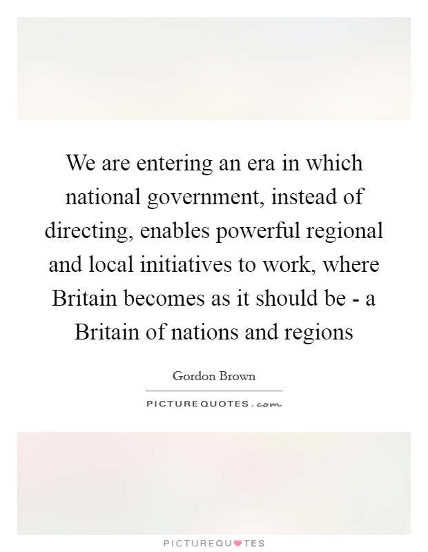 We are entering an era in which national government, instead of directing, enables powerful regional and local initiatives to work, where Britain becomes as it should be - a Britain of nations and regions Picture Quote #1