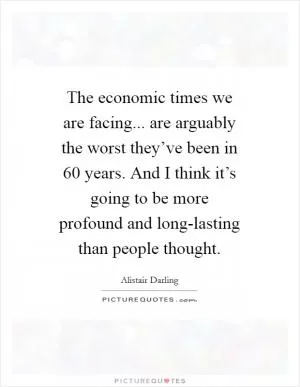 The economic times we are facing... are arguably the worst they’ve been in 60 years. And I think it’s going to be more profound and long-lasting than people thought Picture Quote #1