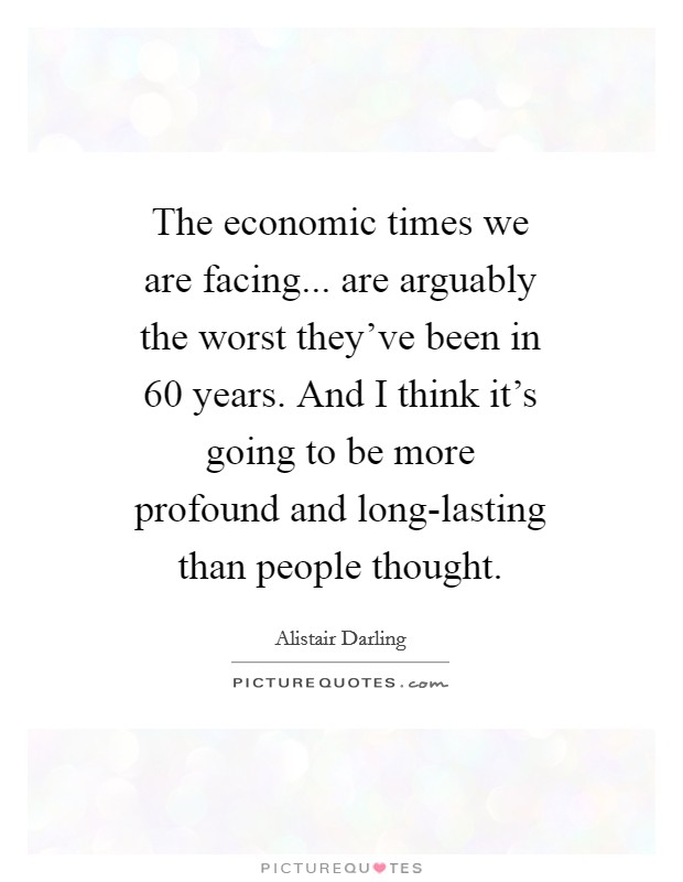 The economic times we are facing... are arguably the worst they've been in 60 years. And I think it's going to be more profound and long-lasting than people thought Picture Quote #1