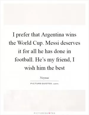 I prefer that Argentina wins the World Cup. Messi deserves it for all he has done in football. He’s my friend, I wish him the best Picture Quote #1