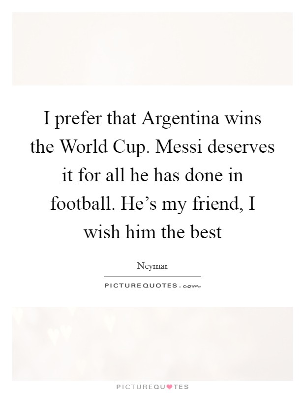 I prefer that Argentina wins the World Cup. Messi deserves it for all he has done in football. He's my friend, I wish him the best Picture Quote #1