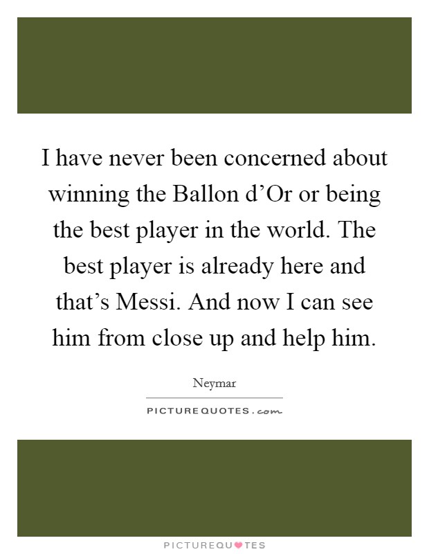 I have never been concerned about winning the Ballon d'Or or being the best player in the world. The best player is already here and that's Messi. And now I can see him from close up and help him Picture Quote #1
