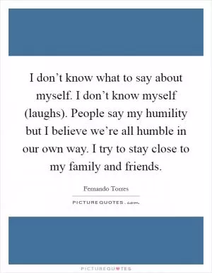 I don’t know what to say about myself. I don’t know myself (laughs). People say my humility but I believe we’re all humble in our own way. I try to stay close to my family and friends Picture Quote #1
