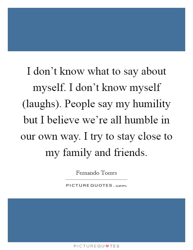 I don't know what to say about myself. I don't know myself (laughs). People say my humility but I believe we're all humble in our own way. I try to stay close to my family and friends Picture Quote #1