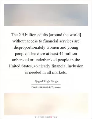 The 2.5 billion adults [around the world] without access to financial services are disproportionately women and young people. There are at least 44 million unbanked or underbanked people in the United States, so clearly financial inclusion is needed in all markets Picture Quote #1