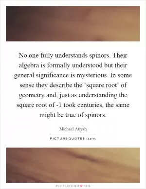 No one fully understands spinors. Their algebra is formally understood but their general significance is mysterious. In some sense they describe the ‘square root’ of geometry and, just as understanding the square root of -1 took centuries, the same might be true of spinors Picture Quote #1
