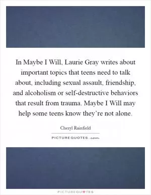 In Maybe I Will, Laurie Gray writes about important topics that teens need to talk about, including sexual assault, friendship, and alcoholism or self-destructive behaviors that result from trauma. Maybe I Will may help some teens know they’re not alone Picture Quote #1