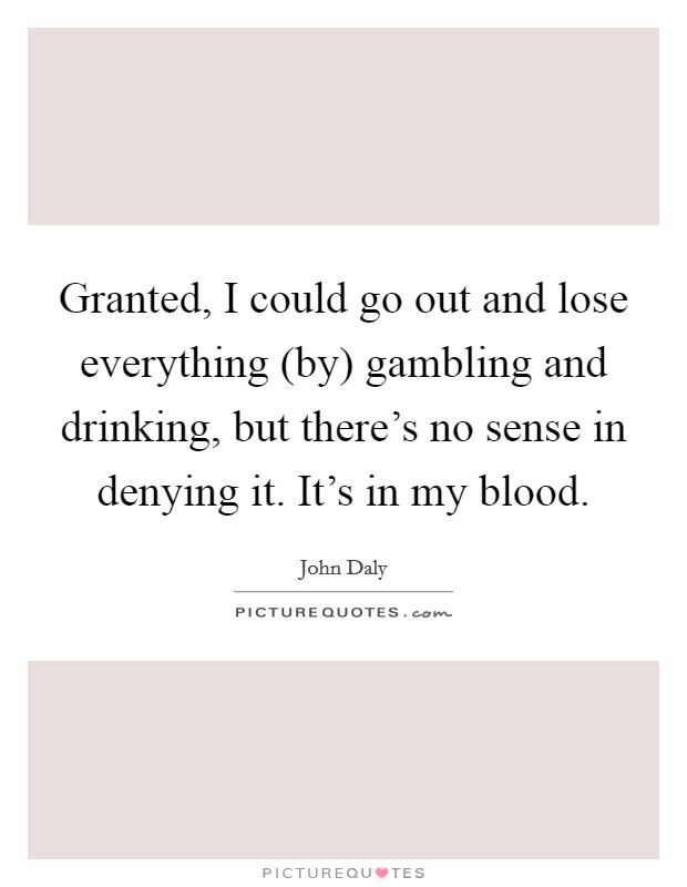 Granted, I could go out and lose everything (by) gambling and drinking, but there's no sense in denying it. It's in my blood Picture Quote #1