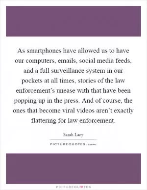 As smartphones have allowed us to have our computers, emails, social media feeds, and a full surveillance system in our pockets at all times, stories of the law enforcement’s unease with that have been popping up in the press. And of course, the ones that become viral videos aren’t exactly flattering for law enforcement Picture Quote #1