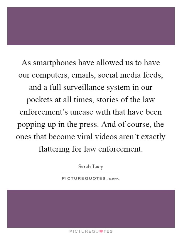 As smartphones have allowed us to have our computers, emails, social media feeds, and a full surveillance system in our pockets at all times, stories of the law enforcement's unease with that have been popping up in the press. And of course, the ones that become viral videos aren't exactly flattering for law enforcement Picture Quote #1