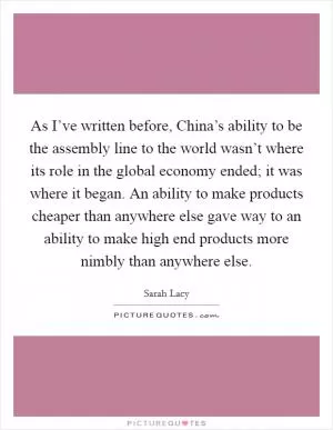 As I’ve written before, China’s ability to be the assembly line to the world wasn’t where its role in the global economy ended; it was where it began. An ability to make products cheaper than anywhere else gave way to an ability to make high end products more nimbly than anywhere else Picture Quote #1
