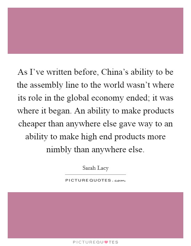 As I’ve written before, China’s ability to be the assembly line to the world wasn’t where its role in the global economy ended; it was where it began. An ability to make products cheaper than anywhere else gave way to an ability to make high end products more nimbly than anywhere else Picture Quote #1