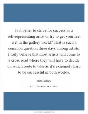 Is it better to strive for success as a self-representing artist or try to get your feet wet in the gallery world? That is such a common question these days among artists. I truly believe that most artists will come to a cross road where they will have to decide on which route to take as it’s extremely hard to be successful in both worlds Picture Quote #1