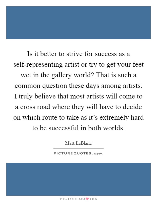 Is it better to strive for success as a self-representing artist or try to get your feet wet in the gallery world? That is such a common question these days among artists. I truly believe that most artists will come to a cross road where they will have to decide on which route to take as it's extremely hard to be successful in both worlds Picture Quote #1