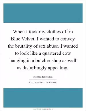 When I took my clothes off in Blue Velvet, I wanted to convey the brutality of sex abuse. I wanted to look like a quartered cow hanging in a butcher shop as well as disturbingly appealing Picture Quote #1