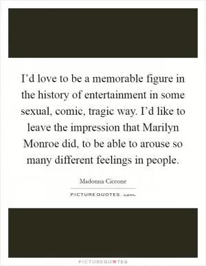 I’d love to be a memorable figure in the history of entertainment in some sexual, comic, tragic way. I’d like to leave the impression that Marilyn Monroe did, to be able to arouse so many different feelings in people Picture Quote #1