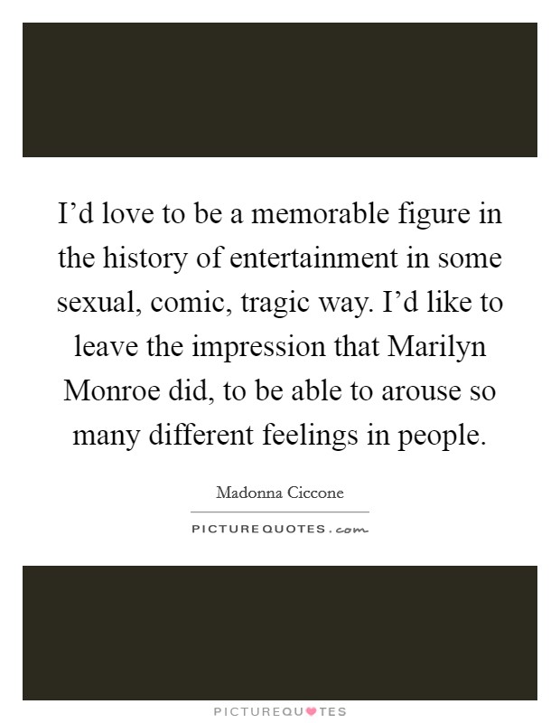 I'd love to be a memorable figure in the history of entertainment in some sexual, comic, tragic way. I'd like to leave the impression that Marilyn Monroe did, to be able to arouse so many different feelings in people Picture Quote #1