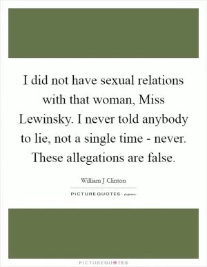 I did not have sexual relations with that woman, Miss Lewinsky. I never told anybody to lie, not a single time - never. These allegations are false Picture Quote #1