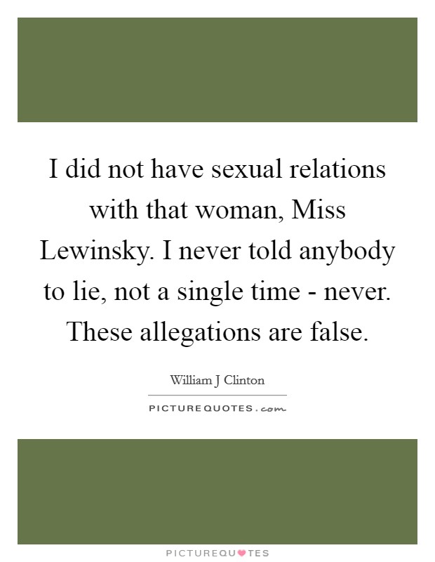 I did not have sexual relations with that woman, Miss Lewinsky. I never told anybody to lie, not a single time - never. These allegations are false Picture Quote #1