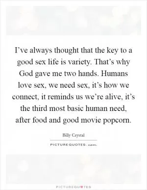 I’ve always thought that the key to a good sex life is variety. That’s why God gave me two hands. Humans love sex, we need sex, it’s how we connect, it reminds us we’re alive, it’s the third most basic human need, after food and good movie popcorn Picture Quote #1