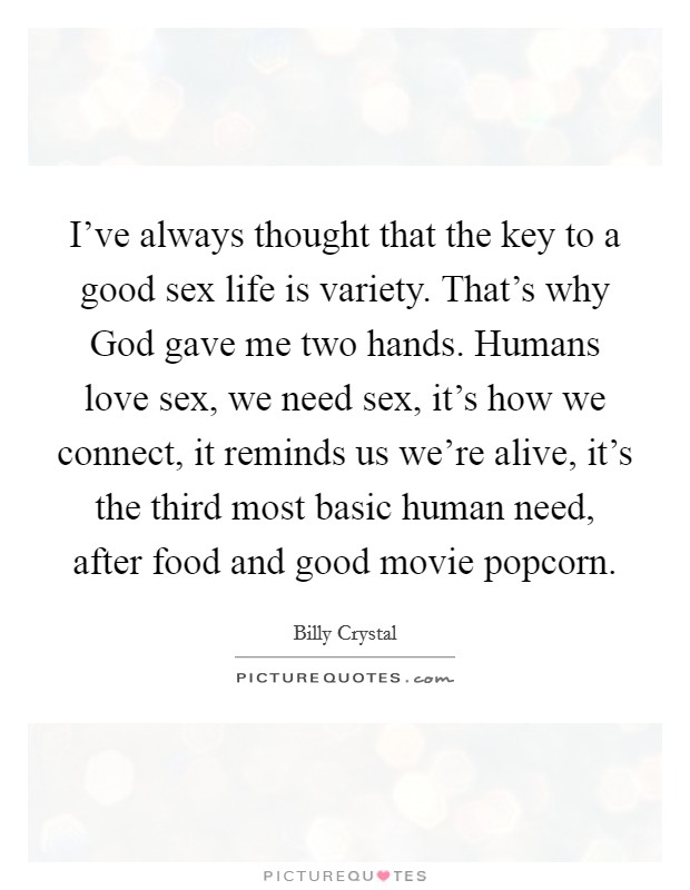 I've always thought that the key to a good sex life is variety. That's why God gave me two hands. Humans love sex, we need sex, it's how we connect, it reminds us we're alive, it's the third most basic human need, after food and good movie popcorn Picture Quote #1