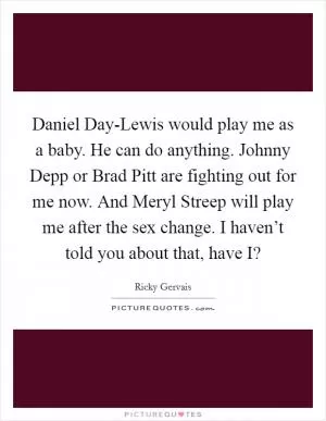 Daniel Day-Lewis would play me as a baby. He can do anything. Johnny Depp or Brad Pitt are fighting out for me now. And Meryl Streep will play me after the sex change. I haven’t told you about that, have I? Picture Quote #1