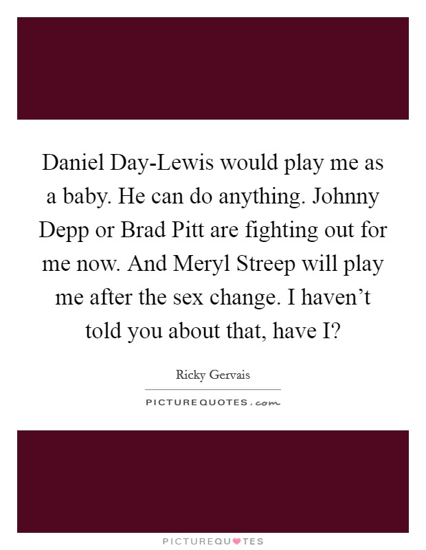 Daniel Day-Lewis would play me as a baby. He can do anything. Johnny Depp or Brad Pitt are fighting out for me now. And Meryl Streep will play me after the sex change. I haven't told you about that, have I? Picture Quote #1