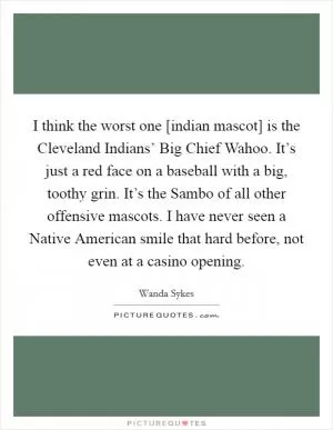I think the worst one [indian mascot] is the Cleveland Indians’ Big Chief Wahoo. It’s just a red face on a baseball with a big, toothy grin. It’s the Sambo of all other offensive mascots. I have never seen a Native American smile that hard before, not even at a casino opening Picture Quote #1