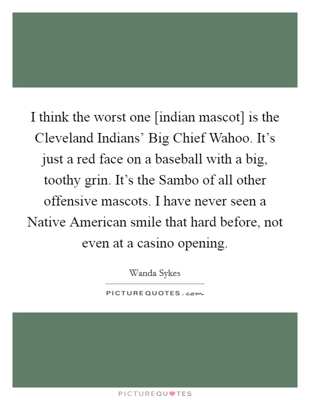 I think the worst one [indian mascot] is the Cleveland Indians' Big Chief Wahoo. It's just a red face on a baseball with a big, toothy grin. It's the Sambo of all other offensive mascots. I have never seen a Native American smile that hard before, not even at a casino opening Picture Quote #1