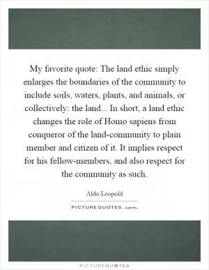My favorite quote: The land ethic simply enlarges the boundaries of the community to include soils, waters, plants, and animals, or collectively: the land... In short, a land ethic changes the role of Homo sapiens from conqueror of the land-community to plain member and citizen of it. It implies respect for his fellow-members, and also respect for the community as such Picture Quote #1