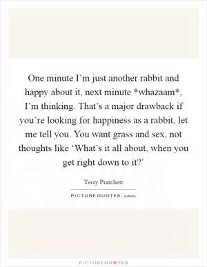 One minute I’m just another rabbit and happy about it, next minute *whazaam*, I’m thinking. That’s a major drawback if you’re looking for happiness as a rabbit, let me tell you. You want grass and sex, not thoughts like ‘What’s it all about, when you get right down to it?’ Picture Quote #1