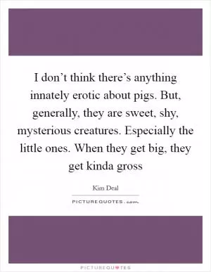 I don’t think there’s anything innately erotic about pigs. But, generally, they are sweet, shy, mysterious creatures. Especially the little ones. When they get big, they get kinda gross Picture Quote #1