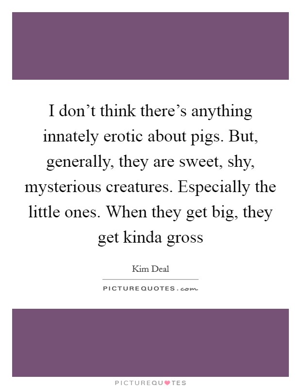 I don't think there's anything innately erotic about pigs. But, generally, they are sweet, shy, mysterious creatures. Especially the little ones. When they get big, they get kinda gross Picture Quote #1