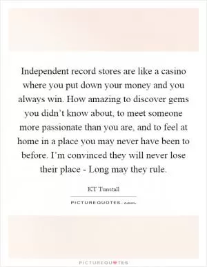 Independent record stores are like a casino where you put down your money and you always win. How amazing to discover gems you didn’t know about, to meet someone more passionate than you are, and to feel at home in a place you may never have been to before. I’m convinced they will never lose their place - Long may they rule Picture Quote #1