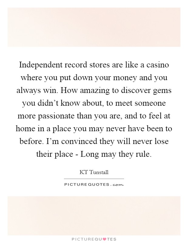 Independent record stores are like a casino where you put down your money and you always win. How amazing to discover gems you didn't know about, to meet someone more passionate than you are, and to feel at home in a place you may never have been to before. I'm convinced they will never lose their place - Long may they rule Picture Quote #1