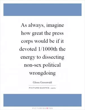 As always, imagine how great the press corps would be if it devoted 1/1000th the energy to dissecting non-sex political wrongdoing Picture Quote #1