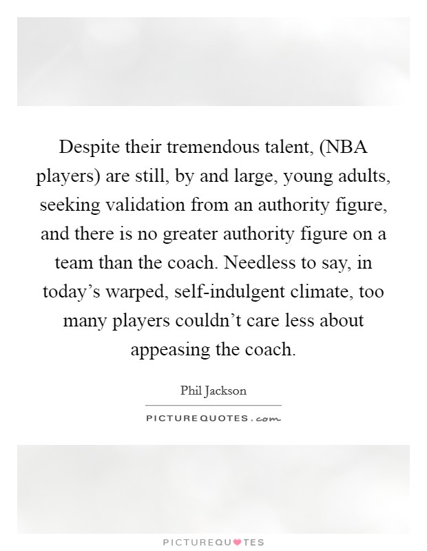 Despite their tremendous talent, (NBA players) are still, by and large, young adults, seeking validation from an authority figure, and there is no greater authority figure on a team than the coach. Needless to say, in today's warped, self-indulgent climate, too many players couldn't care less about appeasing the coach Picture Quote #1