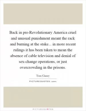 Back in pre-Revolutionary America cruel and unusual punishment meant the rack and burning at the stake... in more recent rulings it has been taken to mean the absence of cable television and denial of sex-change operations, or just overcrowding in the prisons Picture Quote #1