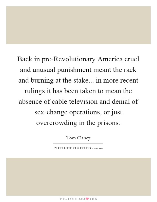 Back in pre-Revolutionary America cruel and unusual punishment meant the rack and burning at the stake... in more recent rulings it has been taken to mean the absence of cable television and denial of sex-change operations, or just overcrowding in the prisons Picture Quote #1
