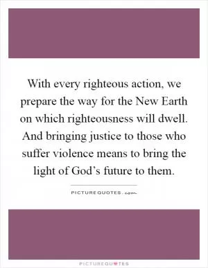 With every righteous action, we prepare the way for the New Earth on which righteousness will dwell. And bringing justice to those who suffer violence means to bring the light of God’s future to them Picture Quote #1