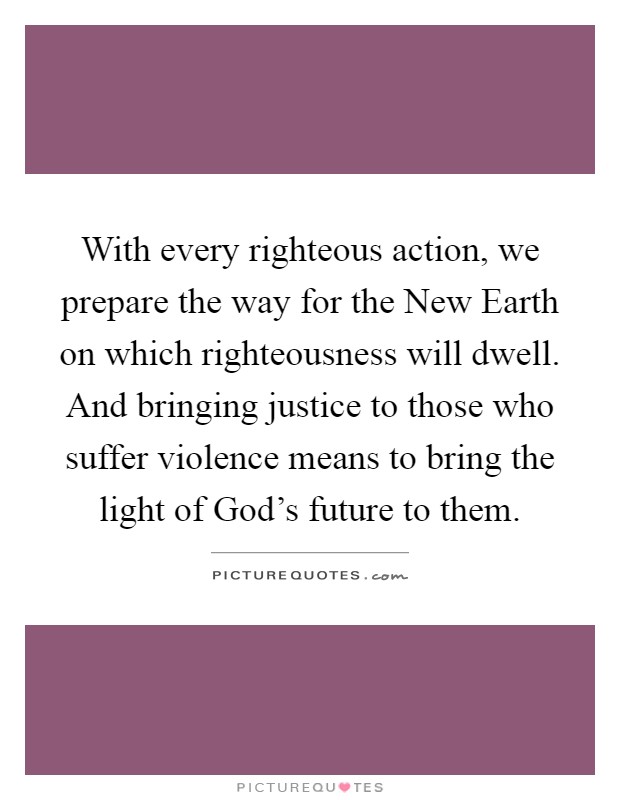 With every righteous action, we prepare the way for the New Earth on which righteousness will dwell. And bringing justice to those who suffer violence means to bring the light of God's future to them Picture Quote #1