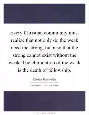 Every Christian community must realize that not only do the weak need the strong, but also that the strong cannot exist without the weak. The elimination of the weak is the death of fellowship Picture Quote #1