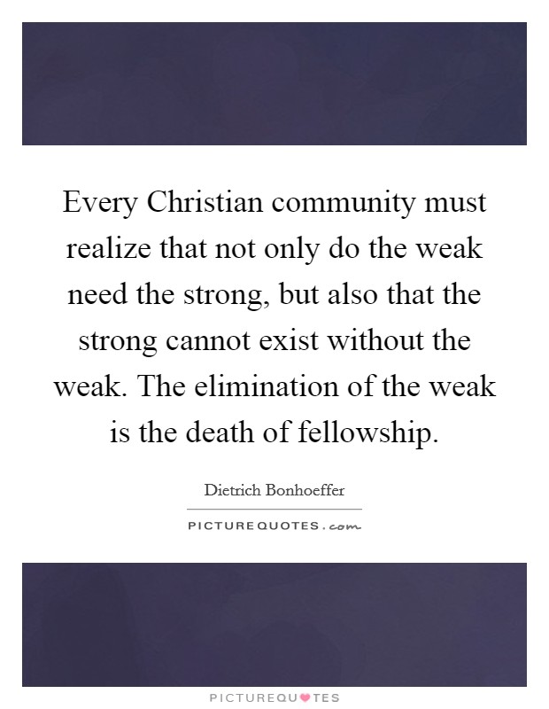 Every Christian community must realize that not only do the weak need the strong, but also that the strong cannot exist without the weak. The elimination of the weak is the death of fellowship Picture Quote #1
