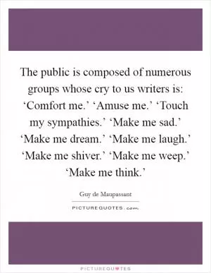 The public is composed of numerous groups whose cry to us writers is: ‘Comfort me.’ ‘Amuse me.’ ‘Touch my sympathies.’ ‘Make me sad.’ ‘Make me dream.’ ‘Make me laugh.’ ‘Make me shiver.’ ‘Make me weep.’ ‘Make me think.’ Picture Quote #1