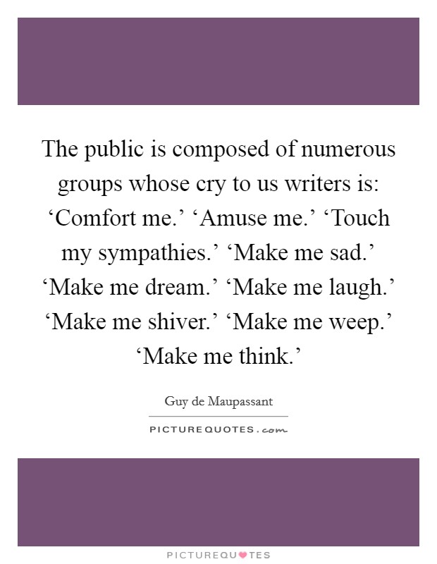 The public is composed of numerous groups whose cry to us writers is: ‘Comfort me.' ‘Amuse me.' ‘Touch my sympathies.' ‘Make me sad.' ‘Make me dream.' ‘Make me laugh.' ‘Make me shiver.' ‘Make me weep.' ‘Make me think.' Picture Quote #1