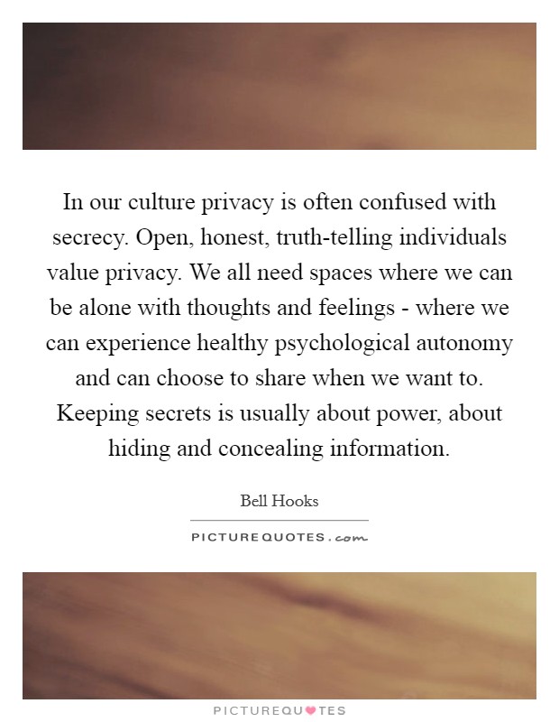 In our culture privacy is often confused with secrecy. Open, honest, truth-telling individuals value privacy. We all need spaces where we can be alone with thoughts and feelings - where we can experience healthy psychological autonomy and can choose to share when we want to. Keeping secrets is usually about power, about hiding and concealing information Picture Quote #1