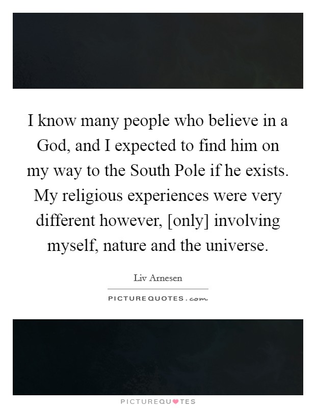 I know many people who believe in a God, and I expected to find him on my way to the South Pole if he exists. My religious experiences were very different however, [only] involving myself, nature and the universe Picture Quote #1