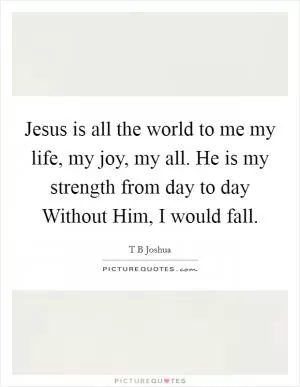 Jesus is all the world to me my life, my joy, my all. He is my strength from day to day Without Him, I would fall Picture Quote #1
