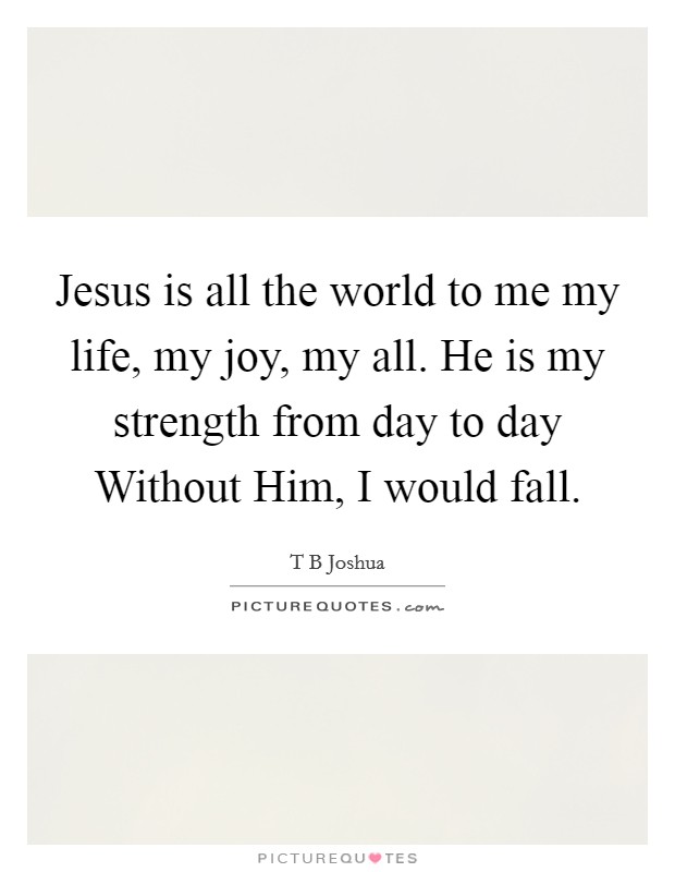 Jesus is all the world to me my life, my joy, my all. He is my strength from day to day Without Him, I would fall Picture Quote #1