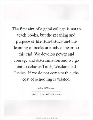 The first aim of a good college is not to teach books, but the meaning and purpose of life. Hard study and the learning of books are only a means to this end. We develop power and courage and determination and we go out to achieve Truth, Wisdom and Justice. If we do not come to this, the cost of schooling is wasted Picture Quote #1